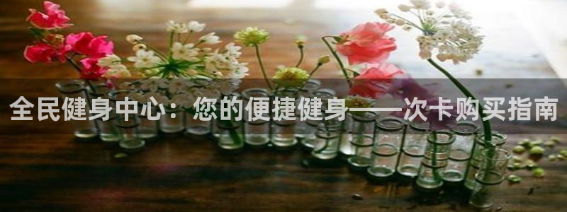 z6尊龙官网：全民健身中心：您的便捷健身——次卡购买指南