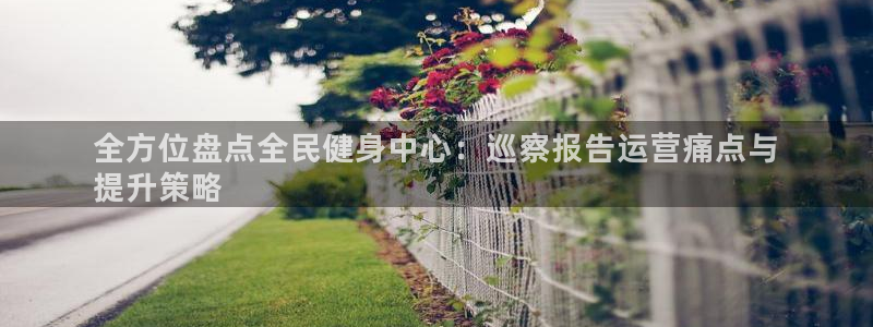 尊龙app登录不了：全方位盘点全民健身中心：巡察报告运营