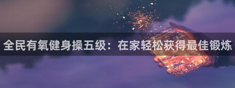 尊龙人生就是博旧版网址：全民有氧健身操五级：在家轻松获得最佳