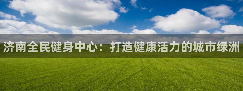香港尊龙：济南全民健身中心：打造健康活力的城市绿洲