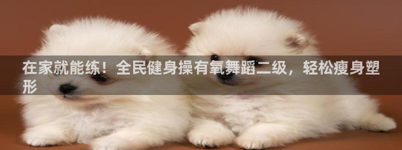 ag尊龙凯时官网：在家就能练！全民健身操有氧舞蹈二级，轻